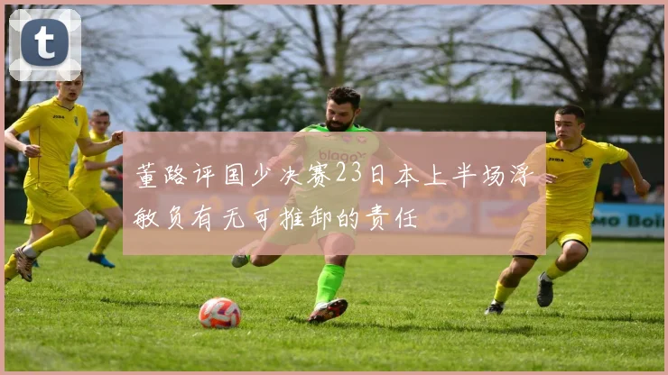 董路评国少决赛23日本上半场浮嶋敏负有无可推卸的责任