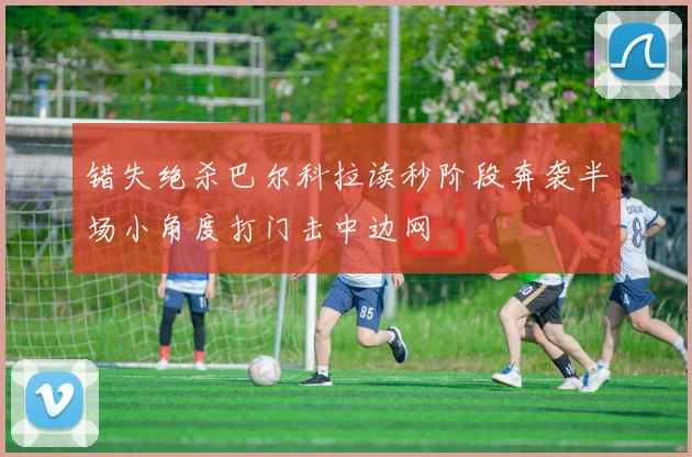 错失绝杀巴尔科拉读秒阶段奔袭半场小角度打门击中边网