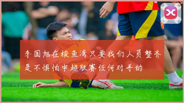 李国旭在梭鱼湾只要我们人员整齐是不惧怕中超联赛任何对手的