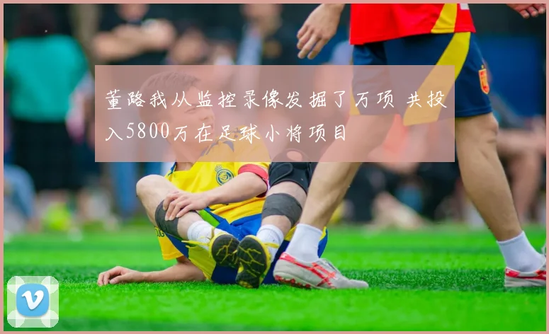 董路我从监控录像发掘了万项 共投入5800万在足球小将项目