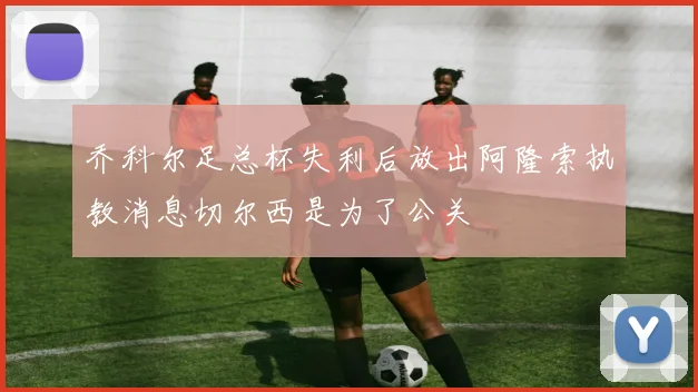 乔科尔足总杯失利后放出阿隆索执教消息切尔西是为了公关