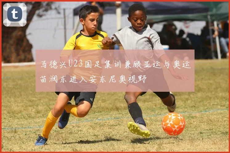 马德兴U23国足集训兼顾亚运与奥运苗润东进入安东尼奥视野