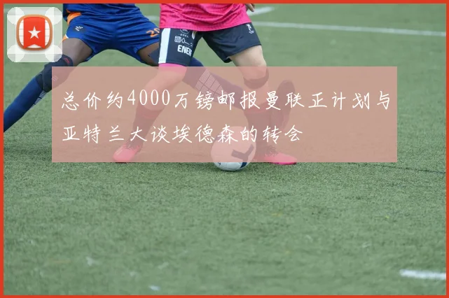 总价约4000万镑邮报曼联正计划与亚特兰大谈埃德森的转会